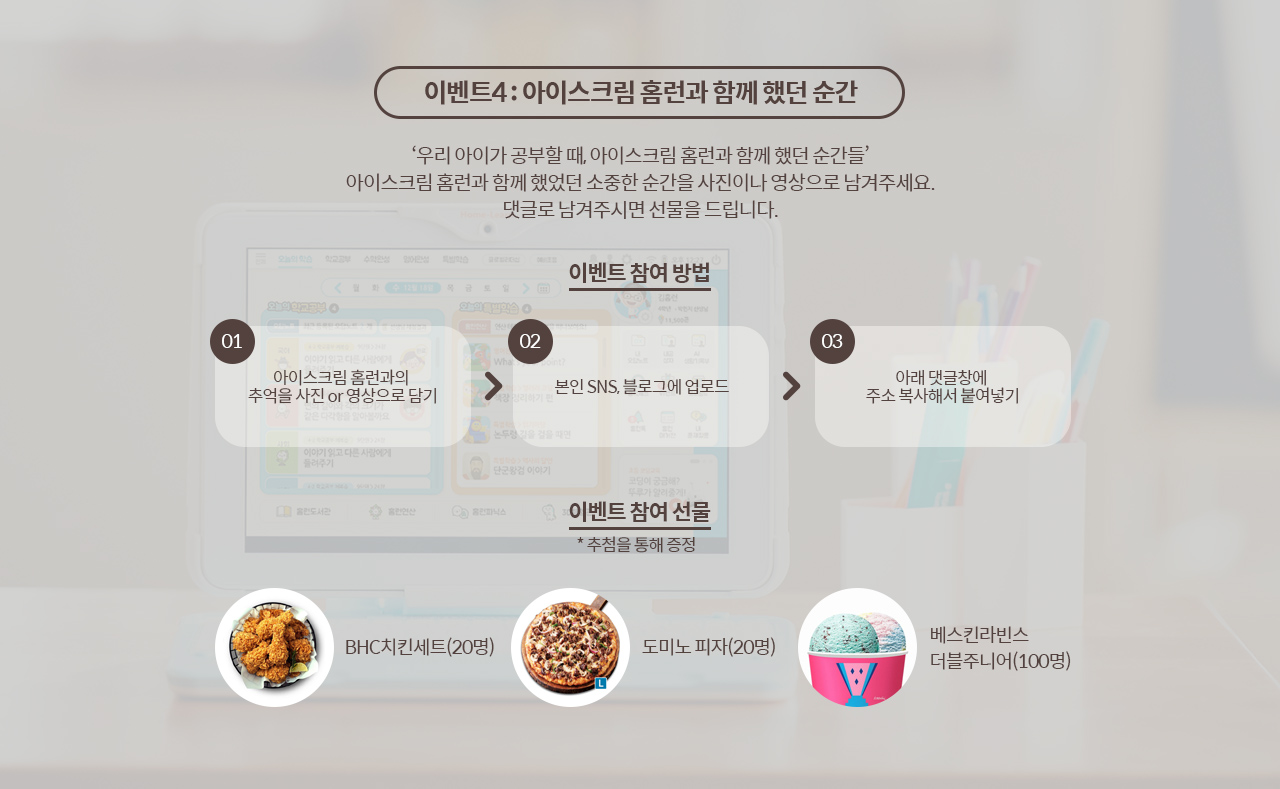 이벤트4 : 아이스크림 홈런과 함께 했던 순간. ‘우리 아이가 공부할 때, 아이스크림 홈런과 함께 했던 순간들’ 아이스크림 홈런과 함께 했었던 소중한 순간을 사진이나 영상으로 남겨주세요. 댓글로 남겨주시면 선물을 드립니다. 이벤트 참여 방법. 01아이스크림 홈런과의 추억을 사진 or 영상으로 담기. 02본인 SNS, 블로그에 업로드. 03아래 댓글창에 주소 복사해서 붙여넣기. 이벤트 참여 선물.추첨을통해증정. BHC치킨세트(20명). 도미노 피자(20명). 베스킨라빈스 더블주니어(100명).