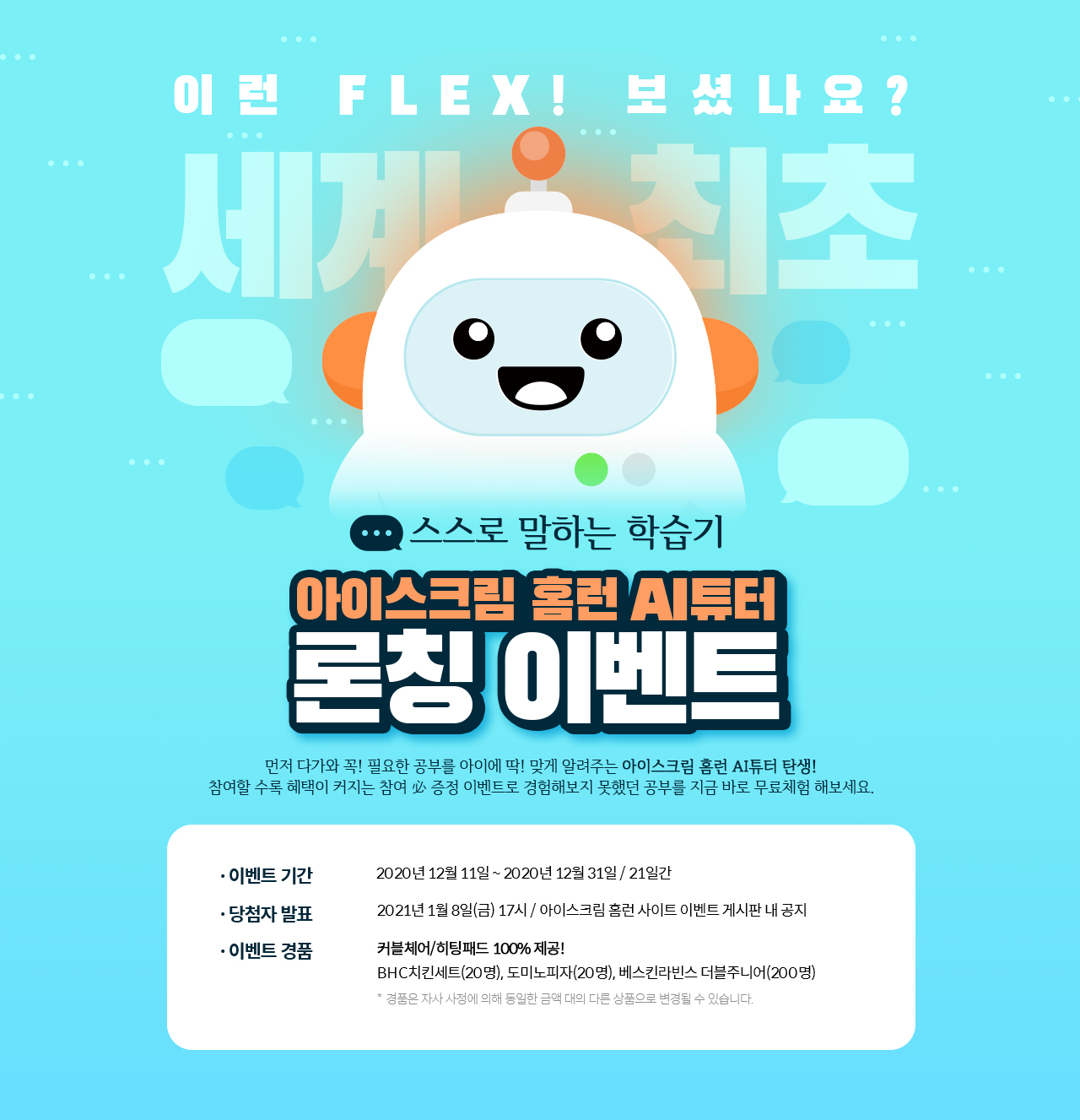 이벤트 기간. 2020년 12월 11일 ~ 2020년 12월 31일 / 21일간. 당첨자 발표. 2021년 1월 8일(금) 17시 / 아이스크림 홈런 사이트 이벤트 게시판 내 공지. 이벤트 경품. 커블체어/히팅패드 100% 제공! BHC치킨세트(20명), 도미노피자(20명), 베스킨라빈스 더블주니어(200명) * 경품은 자사 사정에 의해 1동일한 금액 대의 다른 상품으로 변경될 수 있습니다.