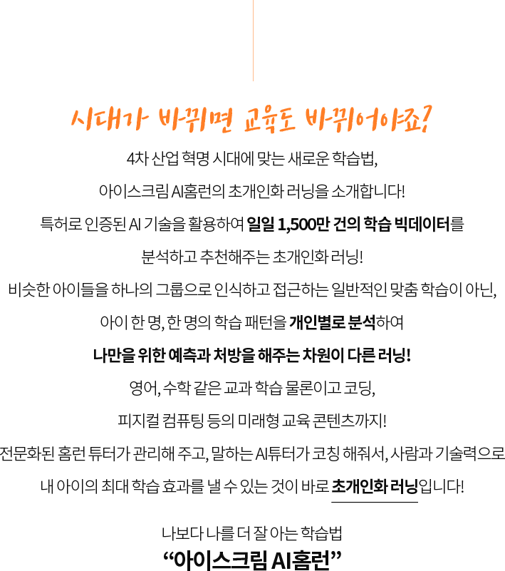 시대가 바뀌면 교육도 바뀌어야죠?
                  4차 산업 혁명 시대에 맞는 새로운 학습법,
                  아이스크림 AI홈런의 초개인화 러닝을 소개합니다!
                  특허로 인증된 AI 기술을 활용하여 일일 1,500만 건의 학습 빅데이터를
                  분석하고 추천해주는 초개인화 러닝!
                  비슷한 아이들을 하나의 그룹으로 인식하고 접근하는 일반적인 맞춤 학습이 아닌,
                  아이 한 명, 한 명의 학습 패턴을 개인별로 분석하여
                  단 한 명을 위한 예측과 처방을 해주는 차원이 다른 러닝!
                  영어, 수학 같은 교과 학습 물론이고 코딩,
                  피지컬 컴퓨팅 등의 미래형 교육 콘텐츠까지!
                  전문화된 홈런 튜터가 관리해 주고, 말하는 AI튜터가 코칭 해줘서, 사람과 기술력으로
                  내 아이의 최대 학습 효과를 낼 수 있는 것이 바로 초개인화 러닝입니다!
                  예비 초등부터 중등까지, 초개인화 러닝
                  “아이스크림 AI홈런”