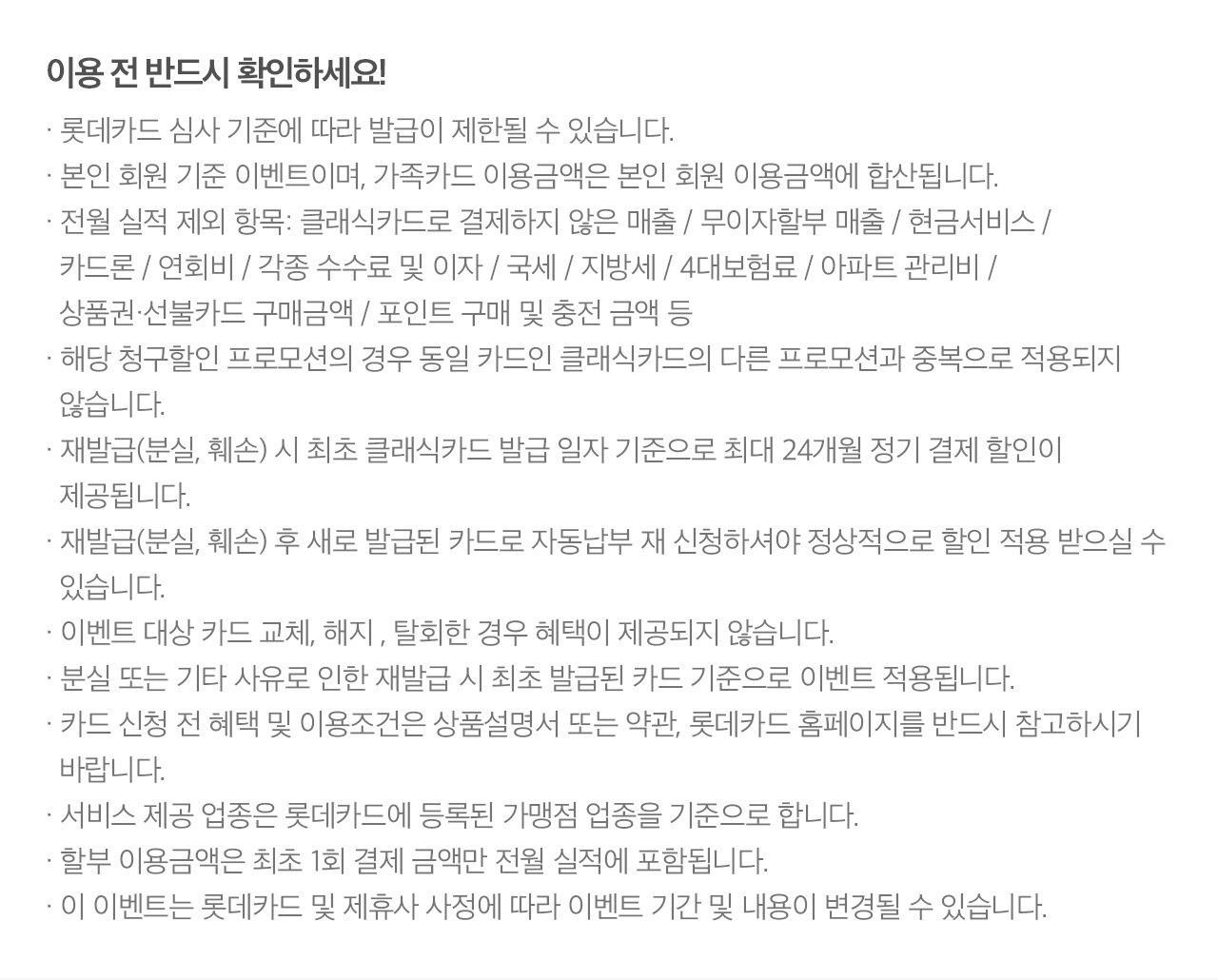 이용 전 반드시 확인하세요!· 롯데카드 심사 기준에 따라 발급이 제한될 수 있습니다.
                      · 본인 회원 기준 이벤트이며, 가족카드 이용금액은 본인 회원 이용금액에 합산됩니다.
                      · 전월 실적 제외 항목: 클래식카드로 결제하지 않은 매출 / 무이자할부 매출 / 현금서비스 /
                        카드론 / 연회비 / 각종 수수료 및 이자 / 국세 / 지방세 / 4대보험료 / 아파트 관리비 /
                        상품권·선불카드 구매금액 / 포인트 구매 및 충전 금액 등
                      · 재발급(분실, 훼손) 시 최초 클래식카드 발급 일자 기준으로 최대 24개월 정기 결제 할인이
                        제공됩니다.
                      · 재발급(분실, 훼손) 후 새로 발급된 카드로 자동납부 재 신청하셔야 정상적으로 할인 적용 받으실 수
                        있습니다.
                      · 이벤트 대상 카드 교체, 해지 , 탈회한 경우 혜택이 제공되지 않습니다.
                      · 분실 또는 기타 사유로 인한 재발급 시 최초 발급된 카드 기준으로 이벤트 적용됩니다.
                      · 카드 신청 전 혜택 및 이용조건은 상품설명서 또는 약관, 롯데카드 홈페이지를 반드시 참고하시기
                        바랍니다.
                      · 서비스 제공 업종은 롯데카드에 등록된 가맹점 업종을 기준으로 합니다.
                      · 할부 이용금액은 최초 1회 결제 금액만 전월 실적에 포함됩니다.
                      · 이 이벤트는 롯데카드 및 제휴사 사정에 따라 이벤트 기간 및 내용이 변경될 수 있습니다.