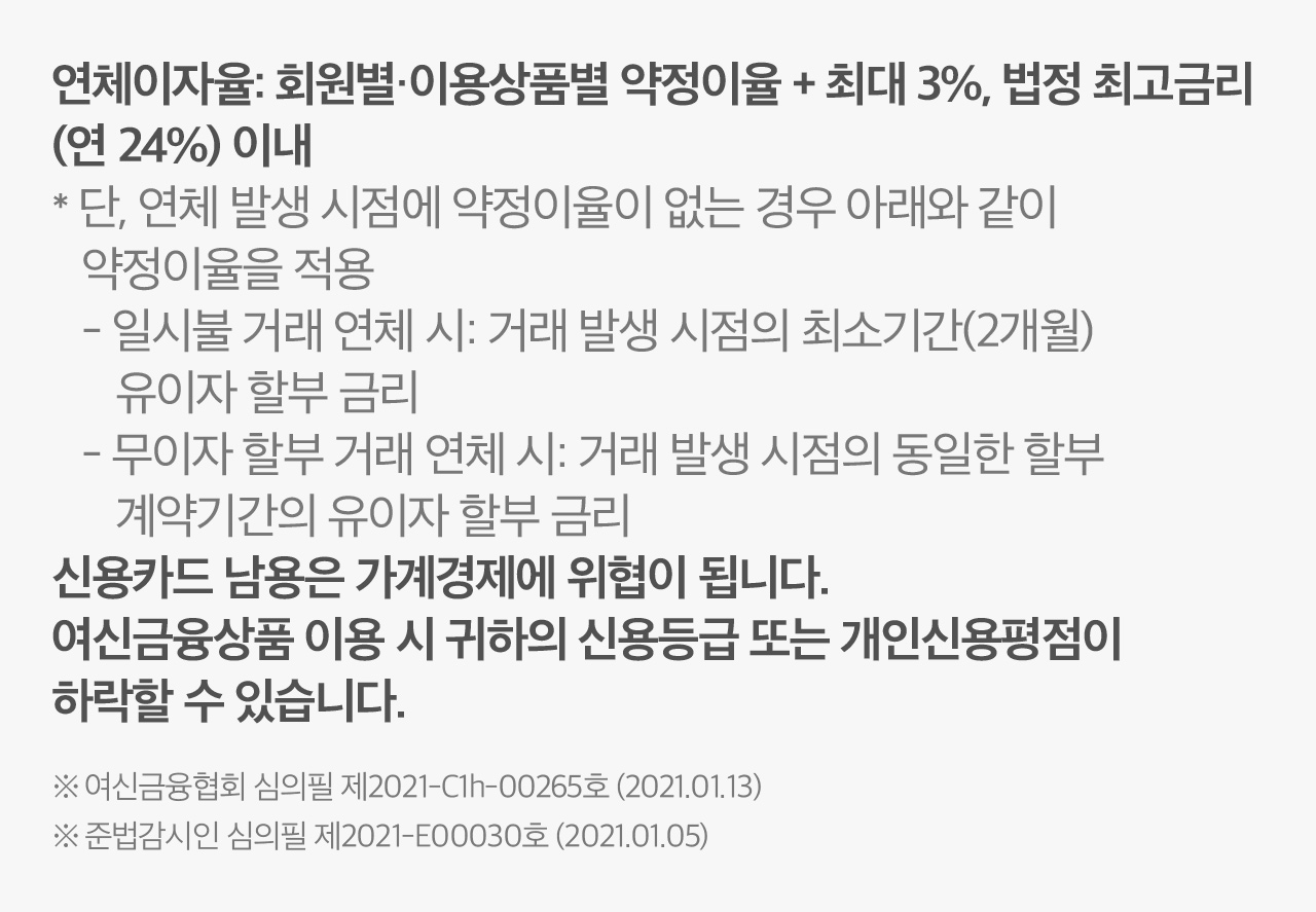 연체이자율: 회원별·이용상품별 약정이율 + 최대 3%, 법정 최고금리
                        (연 24%) 이내
                        * 단, 연체 발생 시점에 약정이율이 없는 경우 아래와 같이
                          약정이율을 적용
                          - 일시불 거래 연체 시: 거래 발생 시점의 최소기간(2개월)
                              유이자 할부 금리
                          - 무이자 할부 거래 연체 시: 거래 발생 시점의 동일한 할부
                              계약기간의 유이자 할부 금리
                        신용카드 남용은 가계경제에 위협이 됩니다.
                        여신금융상품 이용 시 귀하의 신용등급 또는 개인신용평점이
                        하락할 수 있습니다.

                        ※ 여신금융협회 심의필 제2021-C1h-00265호 (2021.01.13)
                        ※ 준법감시인 심의필 제2021-E00030호 (2021.01.05)