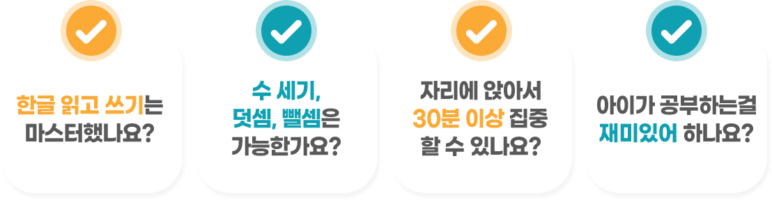 한글 읽고 쓰기는 마스터했나요? 수 세기, 덧셈, 뺄셈은 가능한가요? 자리에 앉아서 30분 이상 집중 할 수 있나요? 아이가 공부하는걸 재미있어 하나요?