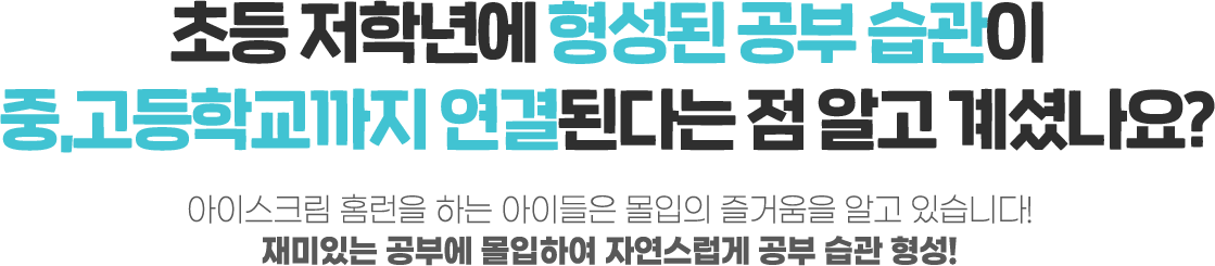 초등 저학년에 형성된 공부 습관이 중,고등학교까지 연결된다는 점 알고 계셨나요? 아이스크림 홈런을 하는 아이들은 몰입의 즐거움을 알고 있습니다. 재미있는 공부에 몰입하여 자연스럽게 공부 습관 형성!